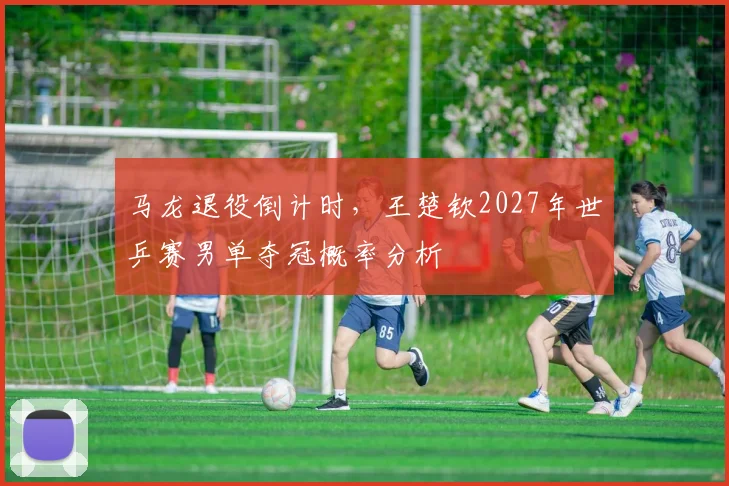 马龙退役倒计时，王楚钦2027年世乒赛男单夺冠概率分析