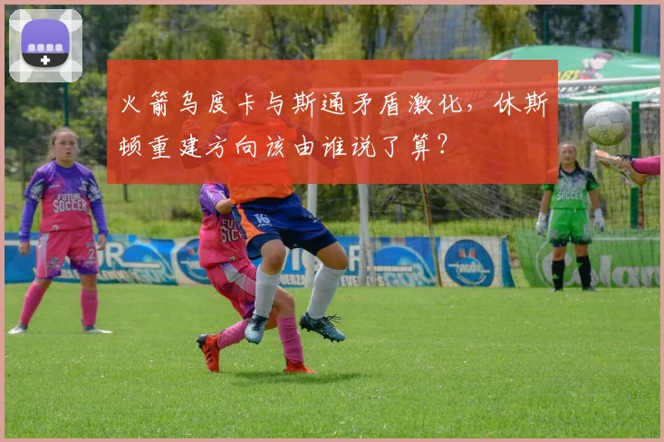 火箭乌度卡与斯通矛盾激化，休斯顿重建方向该由谁说了算？