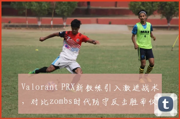 Valorant PRX新教练引入激进战术，对比zombs时代防守反击胜率仅43%