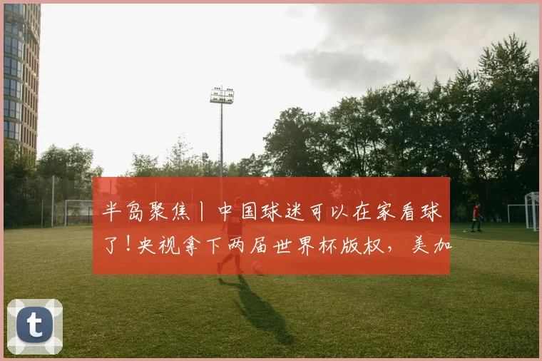 半岛聚焦丨中国球迷可以在家看球了!央视拿下两届世界杯版权，美加墨最全赛程表→